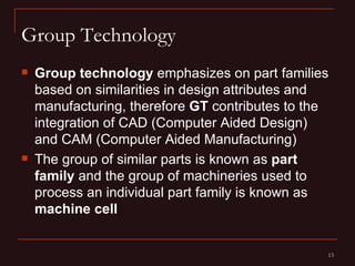 Group Technology
   Group technology emphasizes on part families
    based on similarities in design attributes and
    manufacturing, therefore GT contributes to the
    integration of CAD (Computer Aided Design)
    and CAM (Computer Aided Manufacturing)
   The group of similar parts is known as part
    family and the group of machineries used to
    process an individual part family is known as
    machine cell


                                                 13
 