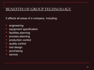 BENEFITS OF GROUP TECHNOLOGY

It affects all areas of a company, including:

   engineering
   equipment specification
   facilities planning
   process planning
   production control
   quality control
   tool design
   purchasing
   service



                                                15
                                                15
 