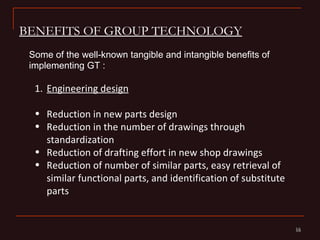 BENEFITS OF GROUP TECHNOLOGY
 Some of the well-known tangible and intangible benefits of
 implementing GT :

  1. Engineering design

  • Reduction in new parts design
  • Reduction in the number of drawings through
    standardization
  • Reduction of drafting effort in new shop drawings
  • Reduction of number of similar parts, easy retrieval of
    similar functional parts, and identification of substitute
    parts


                                                                 16
                                                                 16
 