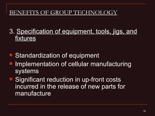 BENEFITS OF GROUP TECHNOLOGY


3. Specification of equipment, tools, jigs, and
  fixtures

   Standardization of equipment
   Implementation of cellular manufacturing
    systems
   Significant reduction in up-front costs
    incurred in the release of new parts for
    manufacture

                                                  18
                                                  18
 