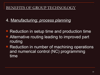 BENEFITS OF GROUP TECHNOLOGY


4. Manufacturing: process planning

   Reduction in setup time and production time
   Alternative routing leading to improved part
    routing
   Reduction in number of machining operations
    and numerical control (NC) programming
    time


                                               19
                                               19
 