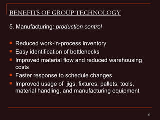 BENEFITS OF GROUP TECHNOLOGY

5. Manufacturing: production control

   Reduced work-in-process inventory
   Easy identification of bottlenecks
   Improved material flow and reduced warehousing
    costs
   Faster response to schedule changes
   Improved usage of jigs, fixtures, pallets, tools,
    material handling, and manufacturing equipment


                                                        20
                                                        20
 