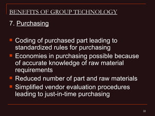 BENEFITS OF GROUP TECHNOLOGY
7. Purchasing

   Coding of purchased part leading to
    standardized rules for purchasing
   Economies in purchasing possible because
    of accurate knowledge of raw material
    requirements
   Reduced number of part and raw materials
   Simplified vendor evaluation procedures
    leading to just-in-time purchasing

                                               22
                                               22
 