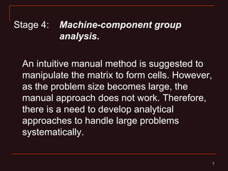 Stage 4:   Machine-component group
           analysis.

 An intuitive manual method is suggested to
 manipulate the matrix to form cells. However,
 as the problem size becomes large, the
 manual approach does not work. Therefore,
 there is a need to develop analytical
 approaches to handle large problems
 systematically.


                                                 7
                                                 7
 