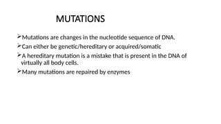 MUTATIONS
Mutations are changes in the nucleotide sequence of DNA.
Can either be genetic/hereditary or acquired/somatic
A hereditary mutation is a mistake that is present in the DNA of
virtually all body cells.
Many mutations are repaired by enzymes
 