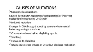 CAUSES OF MUTATIONS
Spontaneous mutations
Caused during DNA replication/incorporation of incorrect
nucleotide into growing DNA chain
Induced mutation
Changes in DNA brought about by some environmental
factors eg mutagens such as
Chemicals-nitrous oxide, alkylating agents
Smoking,
Exposure to radiation
Drugs-cause cross linkage of DNA thus blocking replication
 