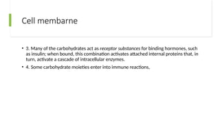 Cell membarne
• 3. Many of the carbohydrates act as receptor substances for binding hormones, such
as insulin; when bound, this combination activates attached internal proteins that, in
turn, activate a cascade of intracellular enzymes.
• 4. Some carbohydrate moieties enter into immune reactions,
 