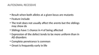 AUTOSOMAL RECESSIVE
• Result when both alleles at a given locus are mutants
• Feature include
• The trait does not usually affect the arents but the siblings
may show dx
• Siblings have 1 chance in 4 of being affected
• Expression of the defect tends to be more uniform than in
AD disorders
• Complete penetrance is common
• Onset is frequently early in life
 