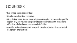 SEX LINKED X
• Sex linked traits are x linked
• Can be dominant or recessive
• No y linked inheritance since all genes encoded in the male specific
region of y are related to spermatogenesis.males with mutations
affecting y linked genes are usually infertile.
• An affected male does not transmit the disorder to his sons but all
daughters are carriers
 