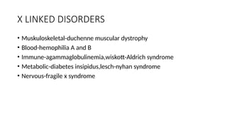 X LINKED DISORDERS
• Muskuloskeletal-duchenne muscular dystrophy
• Blood-hemophilia A and B
• Immune-agammaglobulinemia,wiskott-Aldrich syndrome
• Metabolic-diabetes insipidus,lesch-nyhan syndrome
• Nervous-fragile x syndrome
 