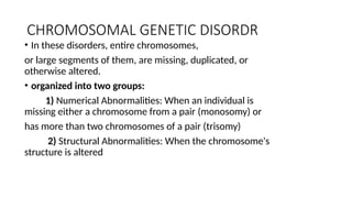 CHROMOSOMAL GENETIC DISORDR
• In these disorders, entire chromosomes,
or large segments of them, are missing, duplicated, or
otherwise altered.
• organized into two groups:
1) Numerical Abnormalities: When an individual is
missing either a chromosome from a pair (monosomy) or
has more than two chromosomes of a pair (trisomy)
2) Structural Abnormalities: When the chromosome's
structure is altered
 