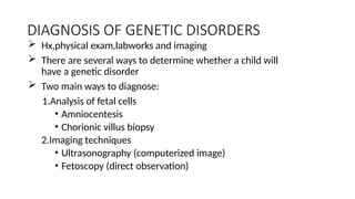 DIAGNOSIS OF GENETIC DISORDERS
 Hx,physical exam,labworks and imaging
 There are several ways to determine whether a child will
have a genetic disorder
 Two main ways to diagnose:
1.Analysis of fetal cells
• Amniocentesis
• Chorionic villus biopsy
2.Imaging techniques
• Ultrasonography (computerized image)
• Fetoscopy (direct observation)
 
