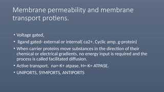 Membrane permeability and membrane
transport protiens.
• Voltage gated,
• ligand gated- external or internal( ca2+, Cyclic amp, g-protein)
• When carrier proteins move substances in the direction of their
chemical or electrical gradients, no energy input is required and the
process is called facilitated diffusion.
• Active transport. na+-K+ atpase, H+-K= ATPASE.
• UNIPORTS, SYMPORTS, ANTIPORTS
 