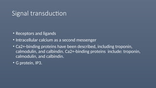 Signal transduction
• Receptors and ligands
• Intracellular calcium as a second messenger
• Ca2+-binding proteins have been described, including troponin,
calmodulin, and calbindin. Ca2+-binding proteins include: troponin,
calmodulin, and calbindin.
• G protein, IP3.
 