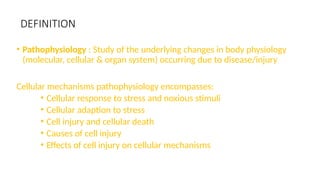 DEFINITION
• Pathophysiology : Study of the underlying changes in body physiology
(molecular, cellular & organ system) occurring due to disease/injury
Cellular mechanisms pathophysiology encompasses:
• Cellular response to stress and noxious stimuli
• Cellular adaption to stress
• Cell injury and cellular death
• Causes of cell injury
• Effects of cell injury on cellular mechanisms
 