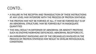 CONTD..
• A FAILURE IN THE RECEPTIN AND TRANSDUCTION OF THESE INSTRUCTIONS
AT ANY LEVEL MAY INTERFERE WITH THE PROCESS OF PROTEIN SYNTHESIS
• THE PROTEIN MAY NOT BE FORMED AT ALL; IT MAY BE FORMED BUT IS OF
AN ABNORMAL STRUCTURE; MAY BE FORMED BUT IN INADEQUATE
QUANTITIES
• THIS WILL RESULT IN DIFFERNER OF ABNORMAL OR ABSENTT PROTEINS
SUCH AS ENZYME/HORMONE DEFICINCIES; ABNORMAL RECEPTORS ETC.
• AN IMPAIRMENT INVOLVING ANY OF THE ORGANELLES INVOLVED IN THE
PROCESS OF PROTEIN SYNTHESIS MAY RESULT IN SIMILAR PATHOLOGICAL
CONDITIONS
 