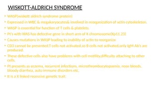 WISKOTT-ALDRICH SYNDROME
• WASP(wiskott aldrich syndrome protein)
• Expressed in WBC & megakaryocytes& involved in reorganization of actin cytoskeleton.
• WASP is essential for function of T cells & platelets.
• Pt’s with WAS has defective gene in short arm of X chromosome(Xp11.23)
• Causes mutations in WASP leading to inability of actin to reorganize
• CD3 cannot be presented,T cells not activated,so B cells not activated,only IgM Ab’s are
produced.
• These defective cells also have problems with cell motility,difficulty attaching to other
cells.
• Pt presents as eczema, recurrent infections, microthrombocytopaenia, nose bleeds,
bloody diarrhea, auto immune disorders etc.
• It is a X linked recessive genetic trait.
 