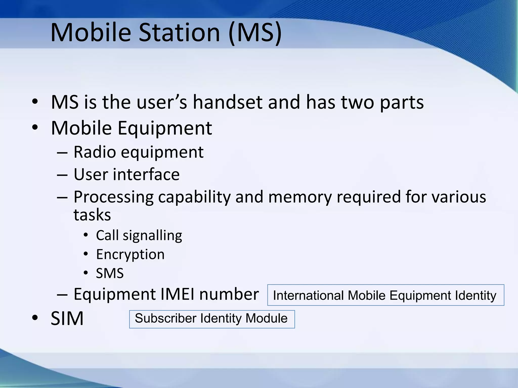 Mobile Station (MS)
• MS is the user’s handset and has two parts
• Mobile Equipment
– Radio equipment
– User interface
– Processing capability and memory required for various
tasks
• Call signalling
• Encryption
• SMS
– Equipment IMEI number
• SIM
International Mobile Equipment Identity
Subscriber Identity Module
 