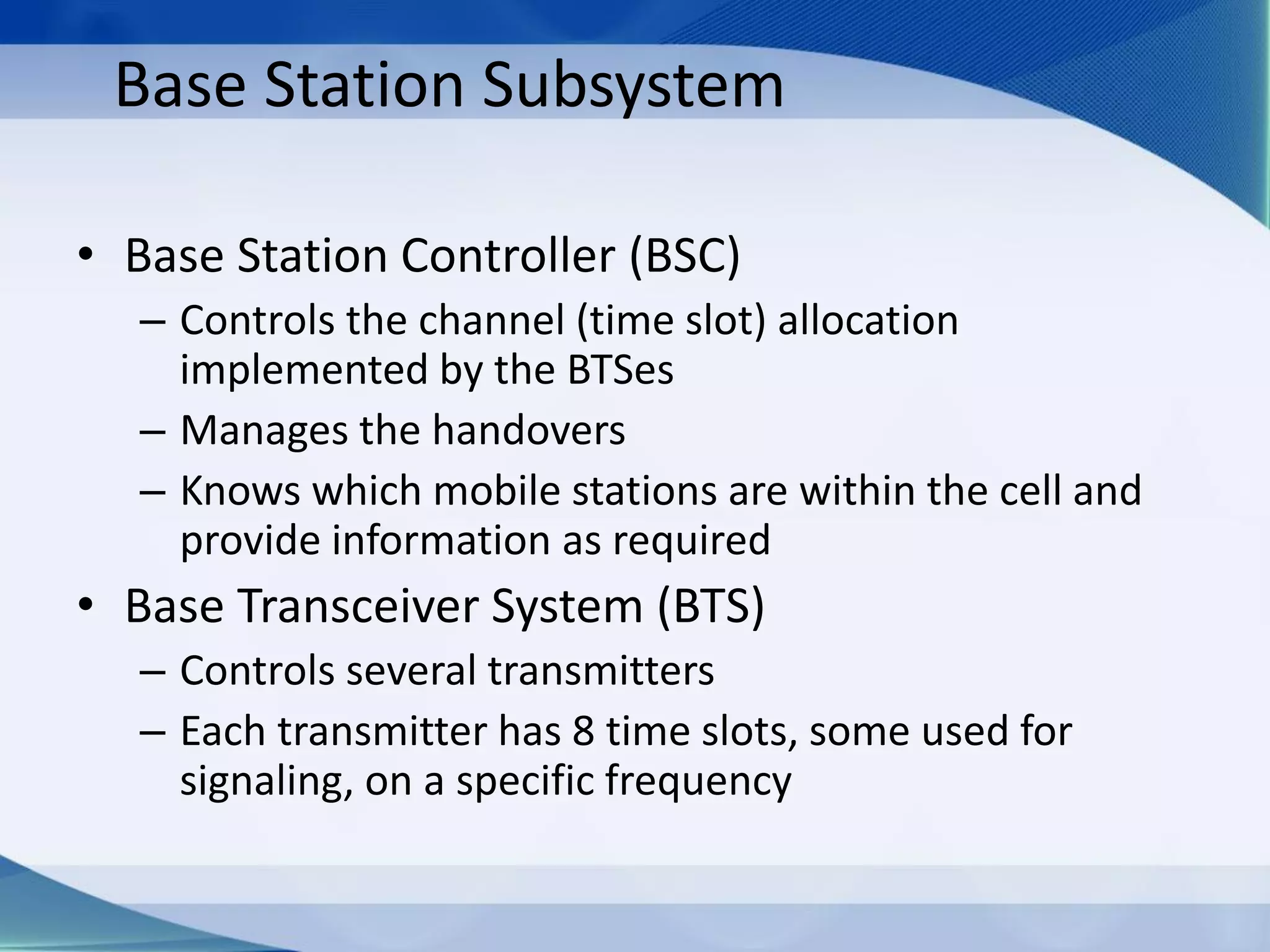 Base Station Subsystem
• Base Station Controller (BSC)
– Controls the channel (time slot) allocation
implemented by the BTSes
– Manages the handovers
– Knows which mobile stations are within the cell and
provide information as required
• Base Transceiver System (BTS)
– Controls several transmitters
– Each transmitter has 8 time slots, some used for
signaling, on a specific frequency
 