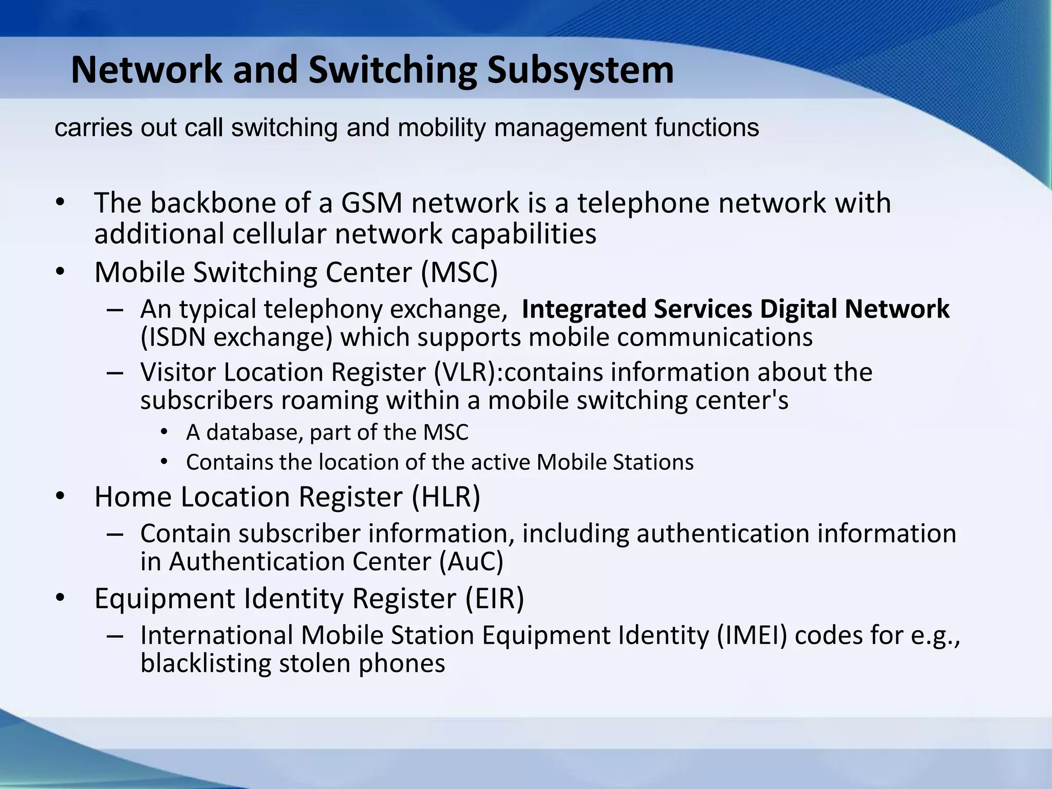 Network and Switching Subsystem
• The backbone of a GSM network is a telephone network with
additional cellular network capabilities
• Mobile Switching Center (MSC)
– An typical telephony exchange, Integrated Services Digital Network
(ISDN exchange) which supports mobile communications
– Visitor Location Register (VLR):contains information about the
subscribers roaming within a mobile switching center's
• A database, part of the MSC
• Contains the location of the active Mobile Stations
• Home Location Register (HLR)
– Contain subscriber information, including authentication information
in Authentication Center (AuC)
• Equipment Identity Register (EIR)
– International Mobile Station Equipment Identity (IMEI) codes for e.g.,
blacklisting stolen phones
carries out call switching and mobility management functions
 