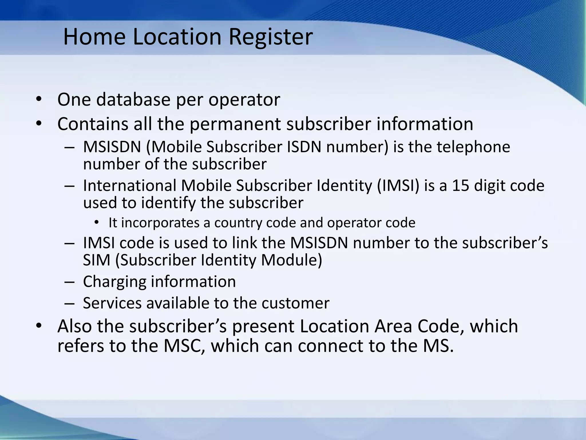 Home Location Register
• One database per operator
• Contains all the permanent subscriber information
– MSISDN (Mobile Subscriber ISDN number) is the telephone
number of the subscriber
– International Mobile Subscriber Identity (IMSI) is a 15 digit code
used to identify the subscriber
• It incorporates a country code and operator code
– IMSI code is used to link the MSISDN number to the subscriber’s
SIM (Subscriber Identity Module)
– Charging information
– Services available to the customer
• Also the subscriber’s present Location Area Code, which
refers to the MSC, which can connect to the MS.
 