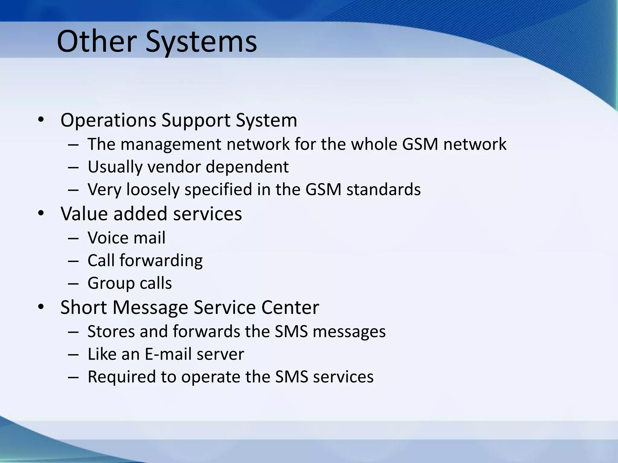 Other Systems
• Operations Support System
– The management network for the whole GSM network
– Usually vendor dependent
– Very loosely specified in the GSM standards
• Value added services
– Voice mail
– Call forwarding
– Group calls
• Short Message Service Center
– Stores and forwards the SMS messages
– Like an E-mail server
– Required to operate the SMS services
 