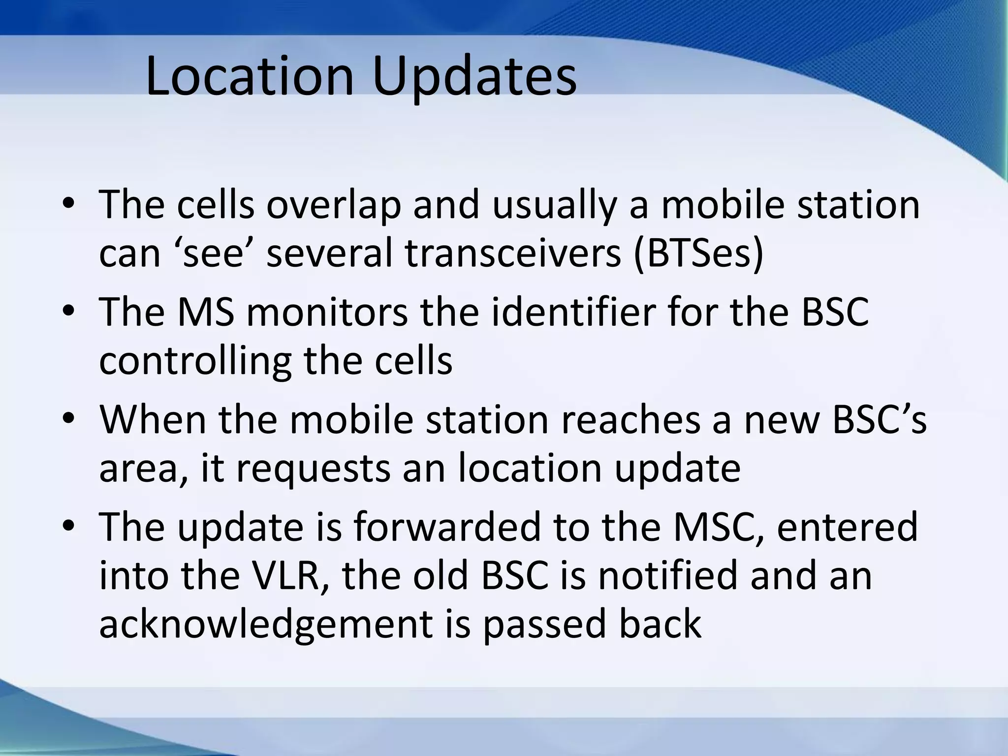 Location Updates
• The cells overlap and usually a mobile station
can ‘see’ several transceivers (BTSes)
• The MS monitors the identifier for the BSC
controlling the cells
• When the mobile station reaches a new BSC’s
area, it requests an location update
• The update is forwarded to the MSC, entered
into the VLR, the old BSC is notified and an
acknowledgement is passed back
 