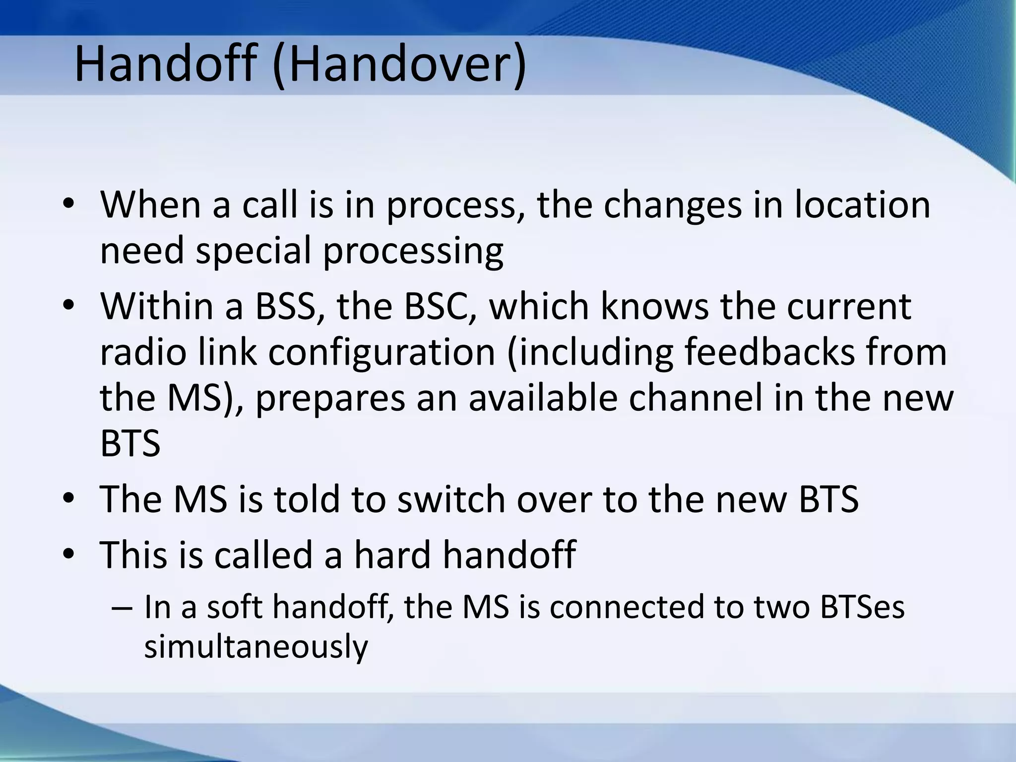 Handoff (Handover)
• When a call is in process, the changes in location
need special processing
• Within a BSS, the BSC, which knows the current
radio link configuration (including feedbacks from
the MS), prepares an available channel in the new
BTS
• The MS is told to switch over to the new BTS
• This is called a hard handoff
– In a soft handoff, the MS is connected to two BTSes
simultaneously
 