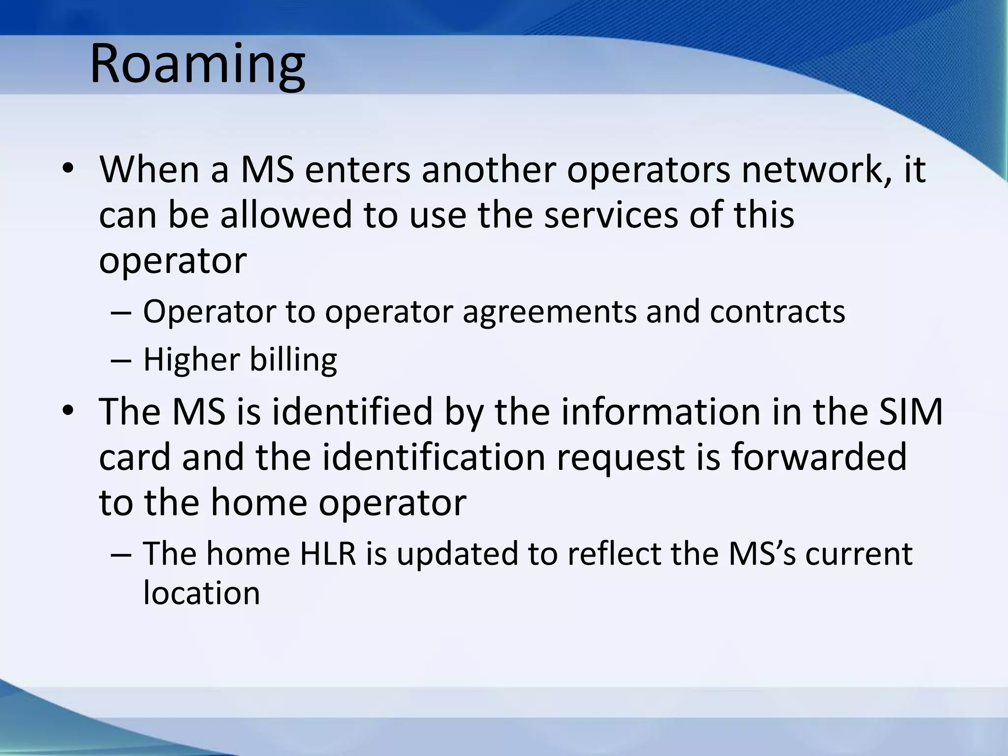 Roaming
• When a MS enters another operators network, it
can be allowed to use the services of this
operator
– Operator to operator agreements and contracts
– Higher billing
• The MS is identified by the information in the SIM
card and the identification request is forwarded
to the home operator
– The home HLR is updated to reflect the MS’s current
location
 