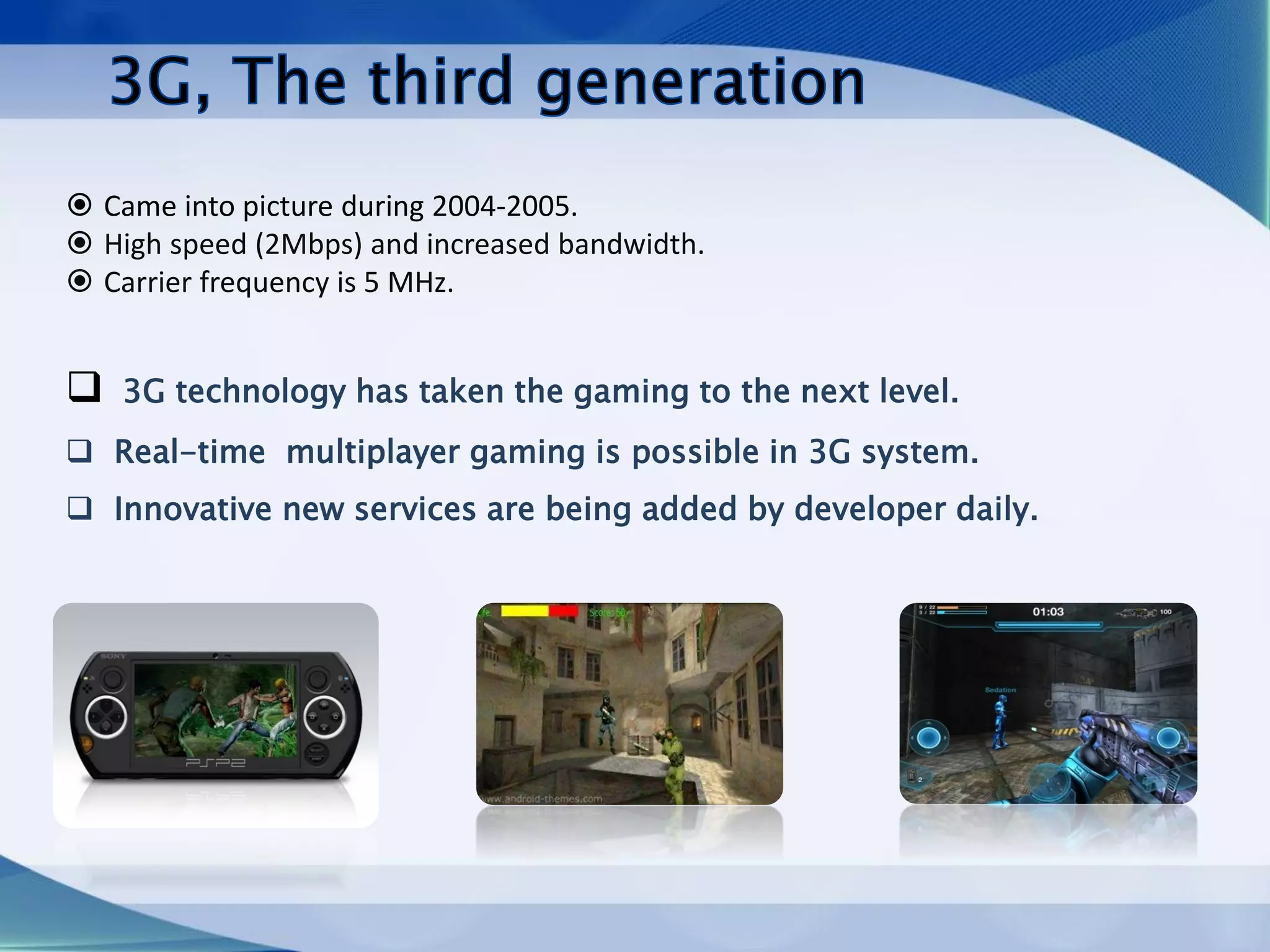 ❑ 3G technology has taken the gaming to the next level.
❑ Real-time multiplayer gaming is possible in 3G system.
❑ Innovative new services are being added by developer daily.
 Came into picture during 2004-2005.
 High speed (2Mbps) and increased bandwidth.
 Carrier frequency is 5 MHz.
 