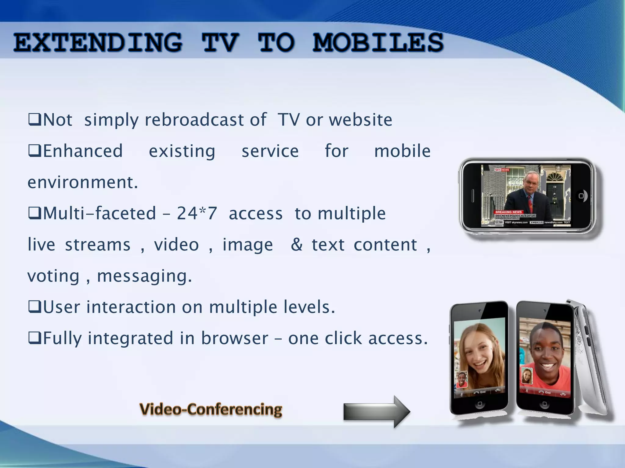 ❑Not simply rebroadcast of TV or website
❑Enhanced existing service for mobile
environment.
❑Multi-faceted – 24*7 access to multiple
live streams , video , image & text content ,
voting , messaging.
❑User interaction on multiple levels.
❑Fully integrated in browser – one click access.
 