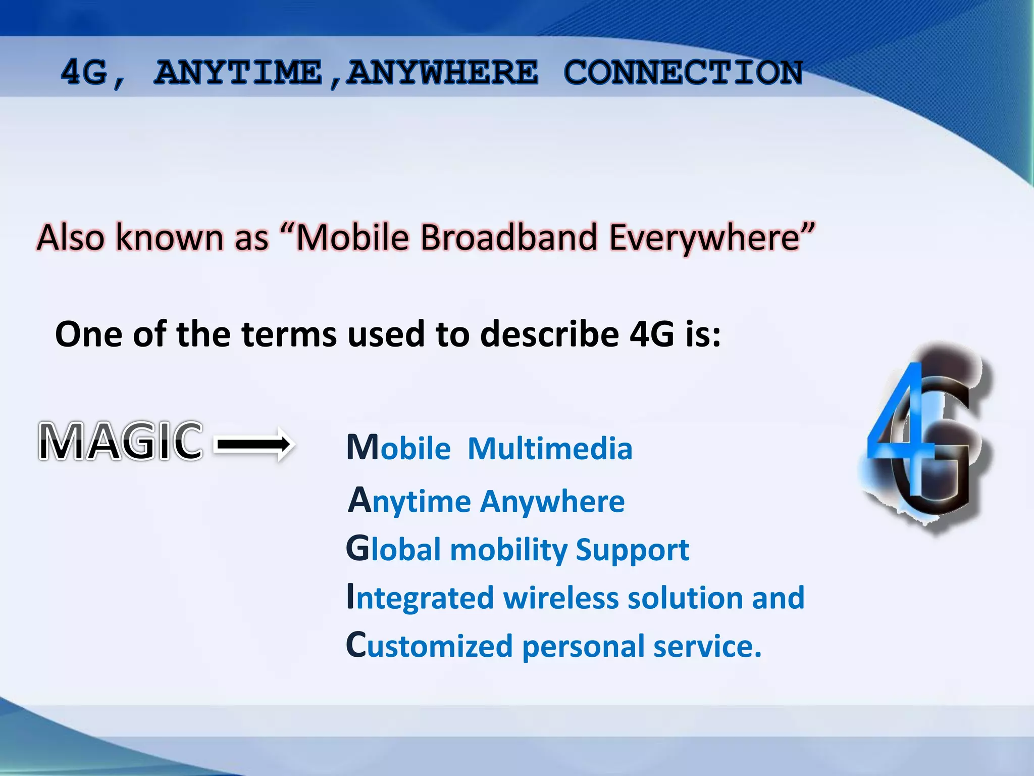 Also known as “Mobile Broadband Everywhere”
One of the terms used to describe 4G is:
Mobile Multimedia
Anytime Anywhere
Global mobility Support
Integrated wireless solution and
Customized personal service.
 
