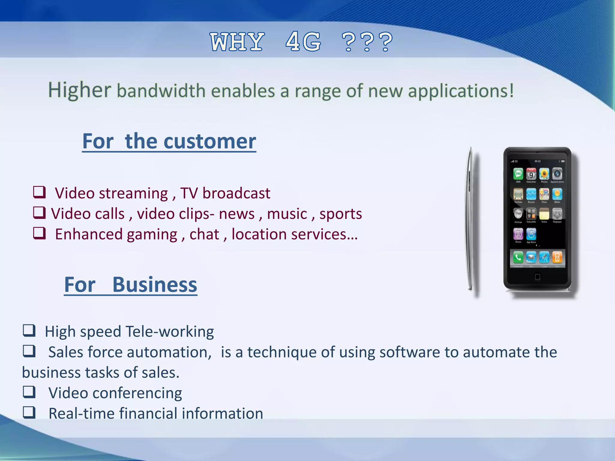 For the customer
❑ Video streaming , TV broadcast
❑ Video calls , video clips- news , music , sports
❑ Enhanced gaming , chat , location services…
For Business
❑ High speed Tele-working
❑ Sales force automation, is a technique of using software to automate the
business tasks of sales.
❑ Video conferencing
❑ Real-time financial information
 