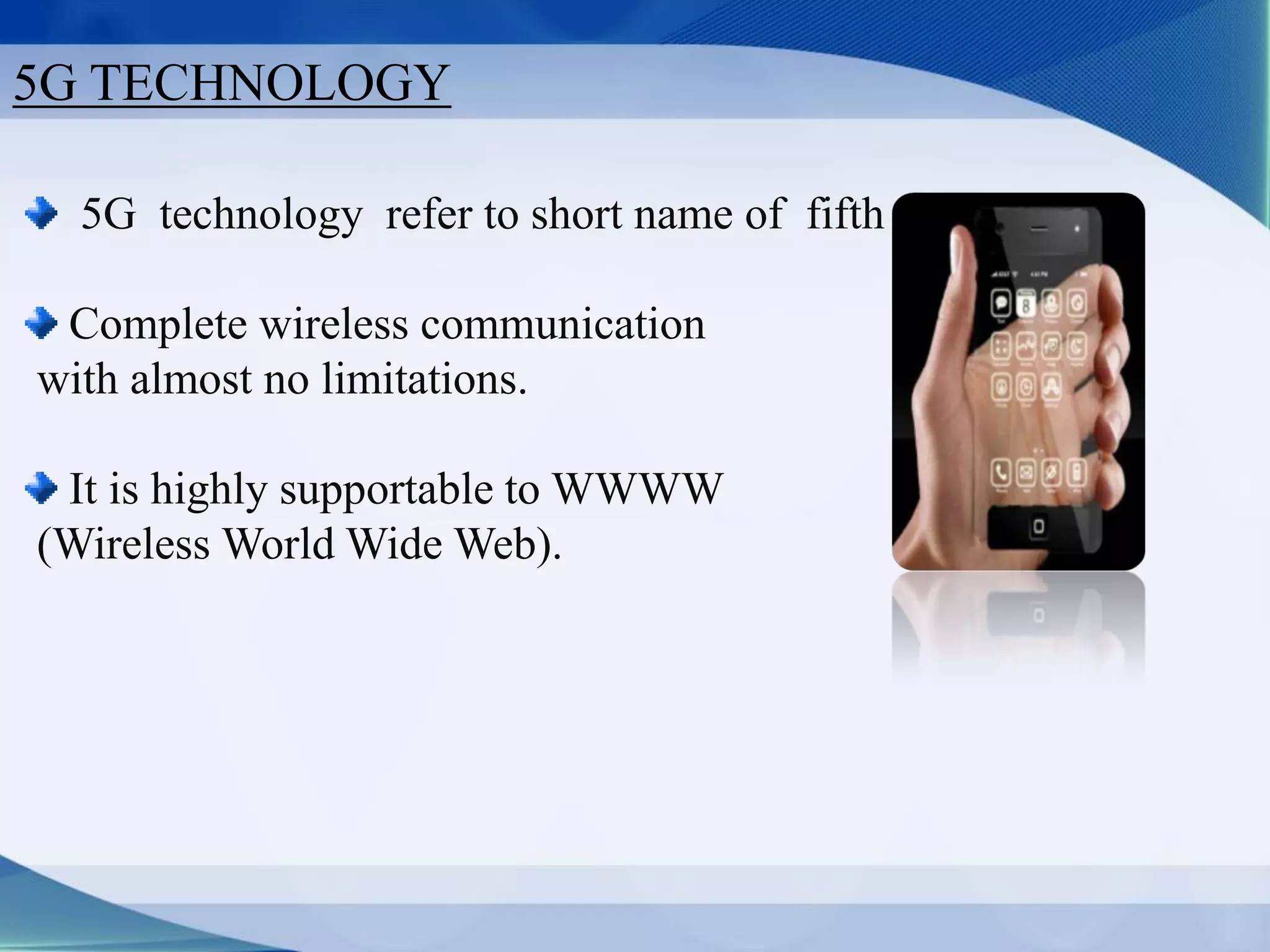 5G TECHNOLOGY
5G technology refer to short name of fifth Generation
Complete wireless communication
with almost no limitations.
It is highly supportable to WWWW
(Wireless World Wide Web).
 