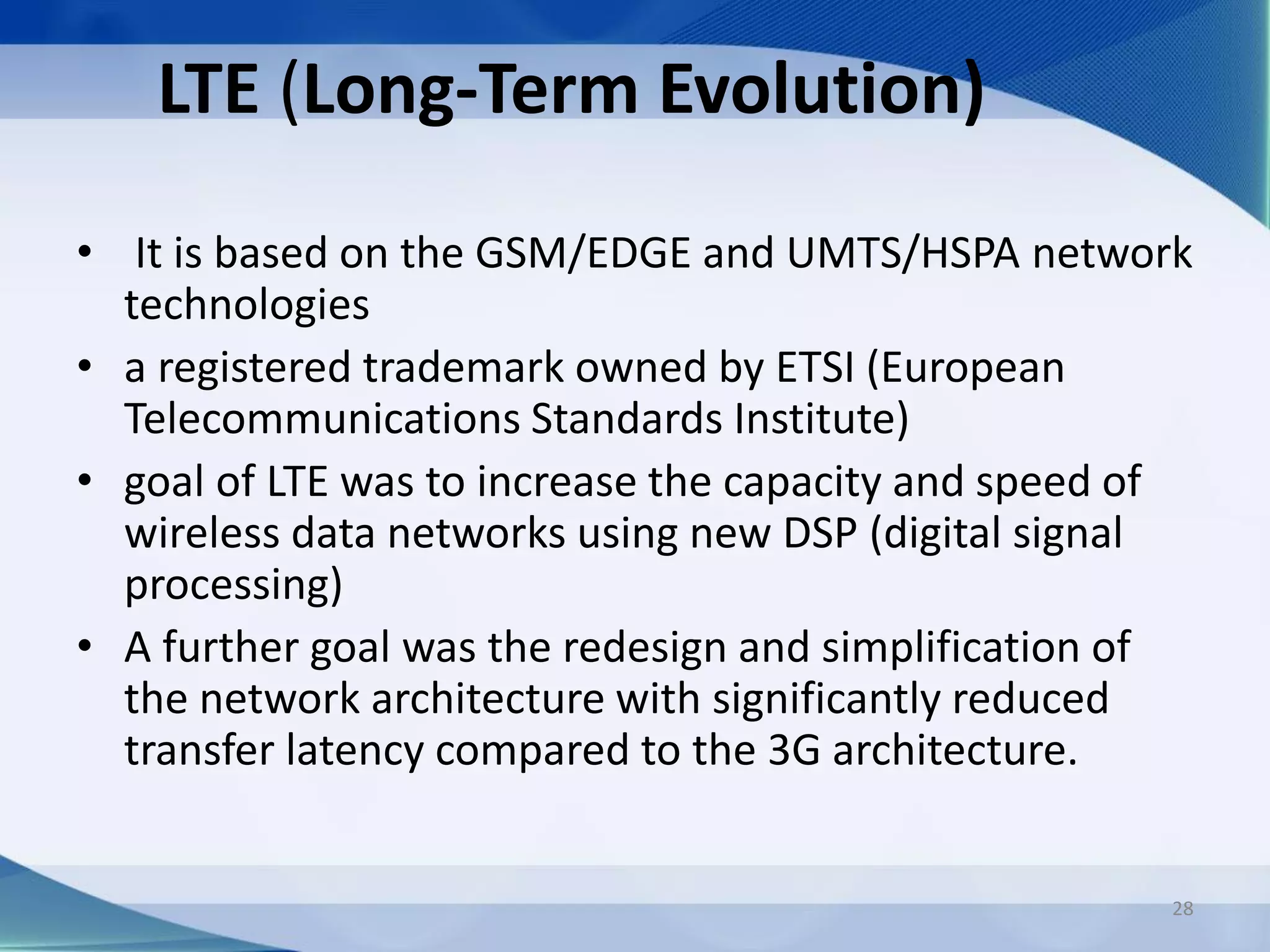 LTE (Long-Term Evolution)
• It is based on the GSM/EDGE and UMTS/HSPA network
technologies
• a registered trademark owned by ETSI (European
Telecommunications Standards Institute)
• goal of LTE was to increase the capacity and speed of
wireless data networks using new DSP (digital signal
processing)
• A further goal was the redesign and simplification of
the network architecture with significantly reduced
transfer latency compared to the 3G architecture.
28
 