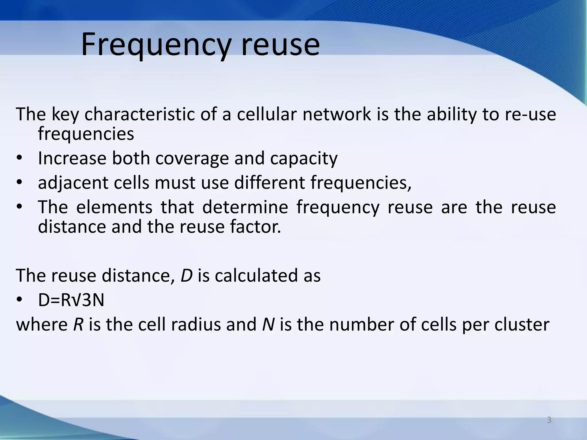 Frequency reuse
The key characteristic of a cellular network is the ability to re-use
frequencies
• Increase both coverage and capacity
• adjacent cells must use different frequencies,
• The elements that determine frequency reuse are the reuse
distance and the reuse factor.
The reuse distance, D is calculated as
• D=R√3N
where R is the cell radius and N is the number of cells per cluster
3
 