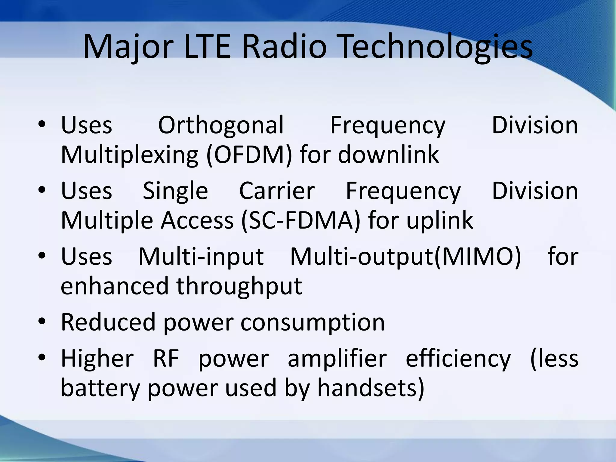 Major LTE Radio Technologies
• Uses Orthogonal Frequency Division
Multiplexing (OFDM) for downlink
• Uses Single Carrier Frequency Division
Multiple Access (SC-FDMA) for uplink
• Uses Multi-input Multi-output(MIMO) for
enhanced throughput
• Reduced power consumption
• Higher RF power amplifier efficiency (less
battery power used by handsets)
 