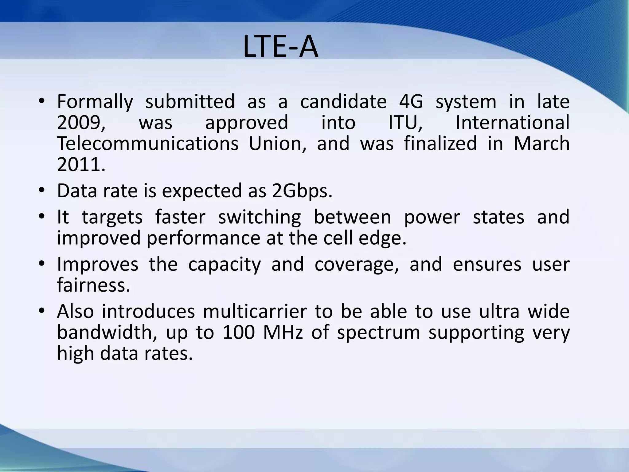 LTE-A
• Formally submitted as a candidate 4G system in late
2009, was approved into ITU, International
Telecommunications Union, and was finalized in March
2011.
• Data rate is expected as 2Gbps.
• It targets faster switching between power states and
improved performance at the cell edge.
• Improves the capacity and coverage, and ensures user
fairness.
• Also introduces multicarrier to be able to use ultra wide
bandwidth, up to 100 MHz of spectrum supporting very
high data rates.
 