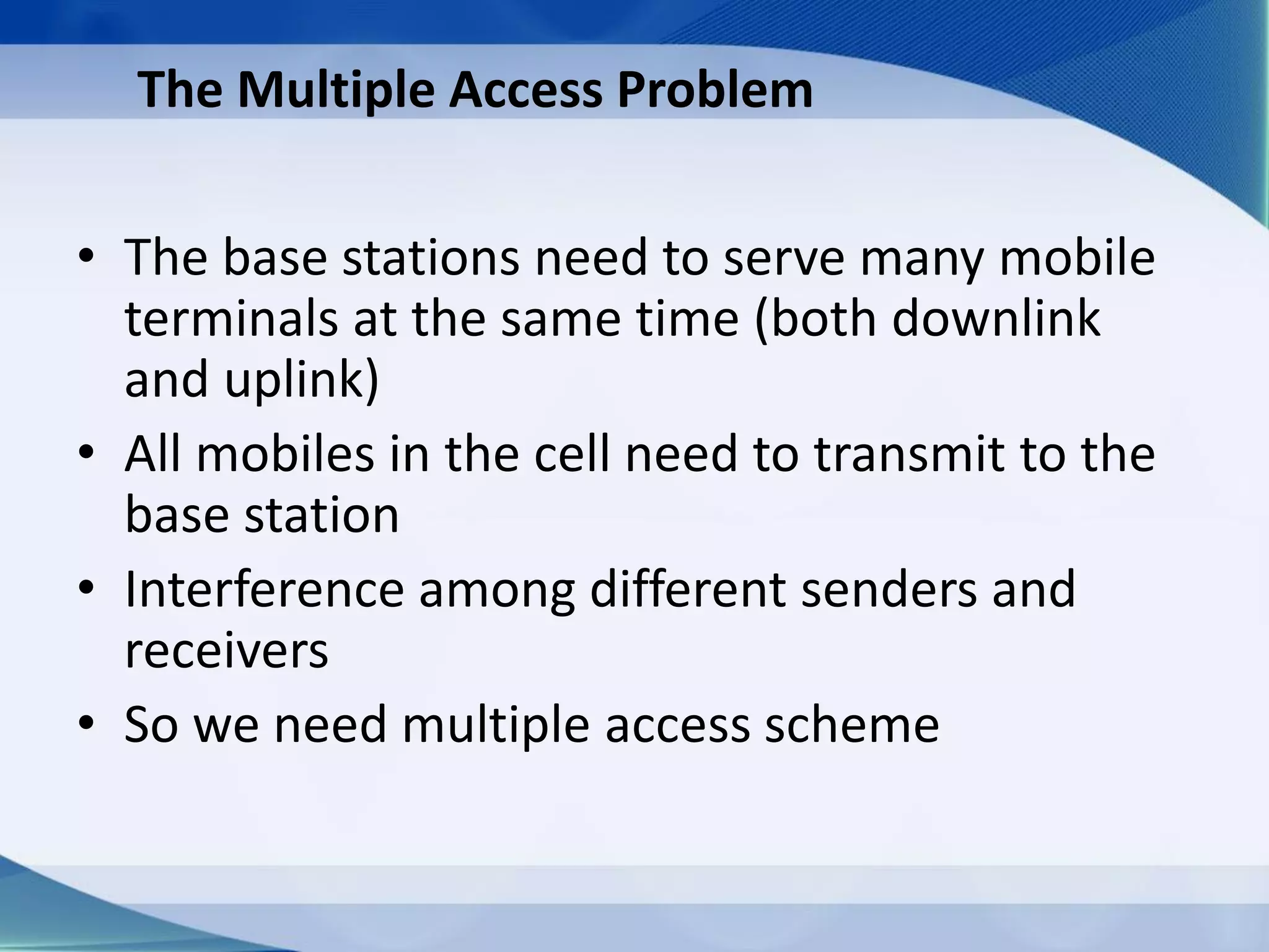 The Multiple Access Problem
• The base stations need to serve many mobile
terminals at the same time (both downlink
and uplink)
• All mobiles in the cell need to transmit to the
base station
• Interference among different senders and
receivers
• So we need multiple access scheme
 