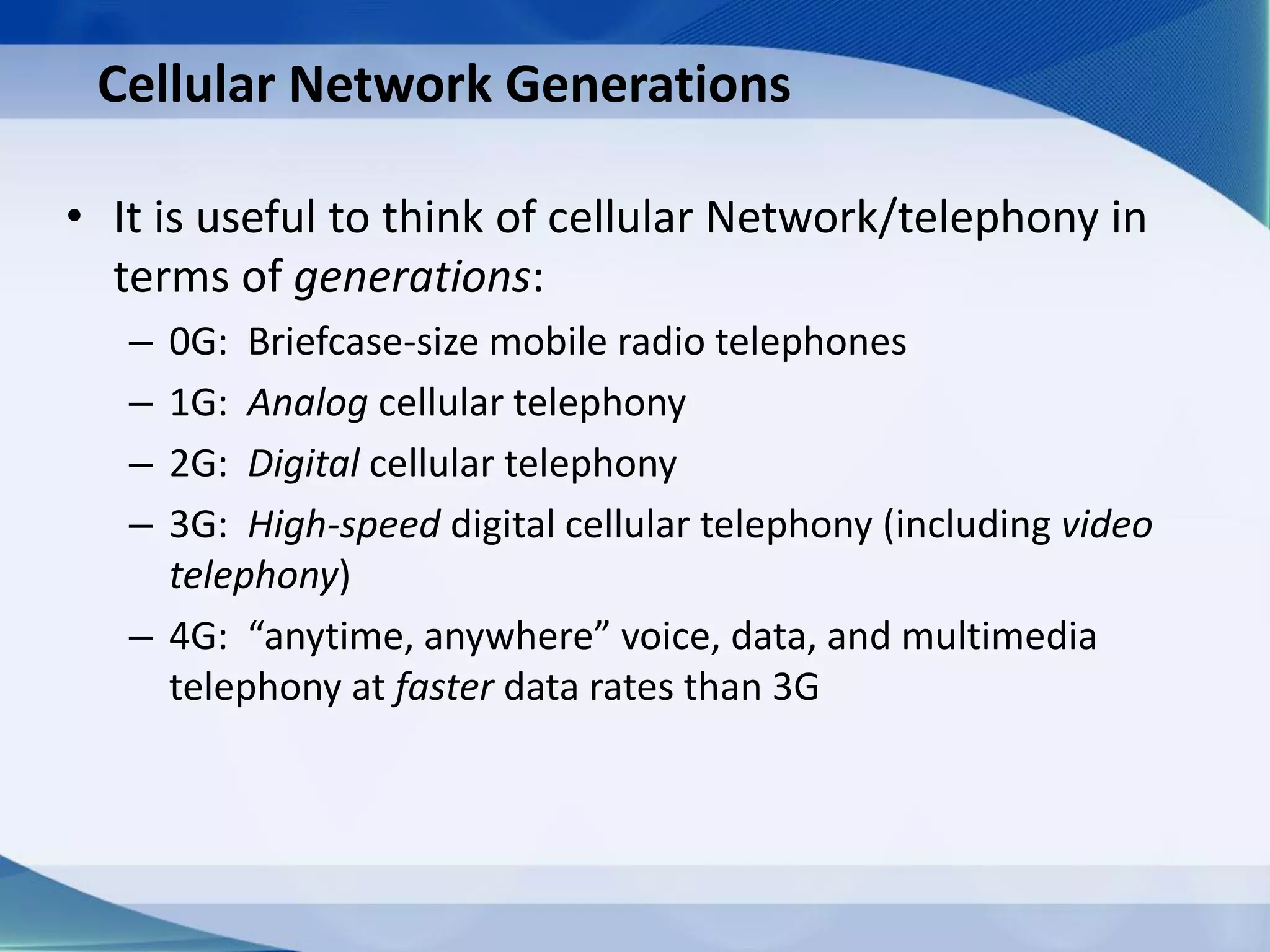 Cellular Network Generations
• It is useful to think of cellular Network/telephony in
terms of generations:
– 0G: Briefcase-size mobile radio telephones
– 1G: Analog cellular telephony
– 2G: Digital cellular telephony
– 3G: High-speed digital cellular telephony (including video
telephony)
– 4G: “anytime, anywhere” voice, data, and multimedia
telephony at faster data rates than 3G
 