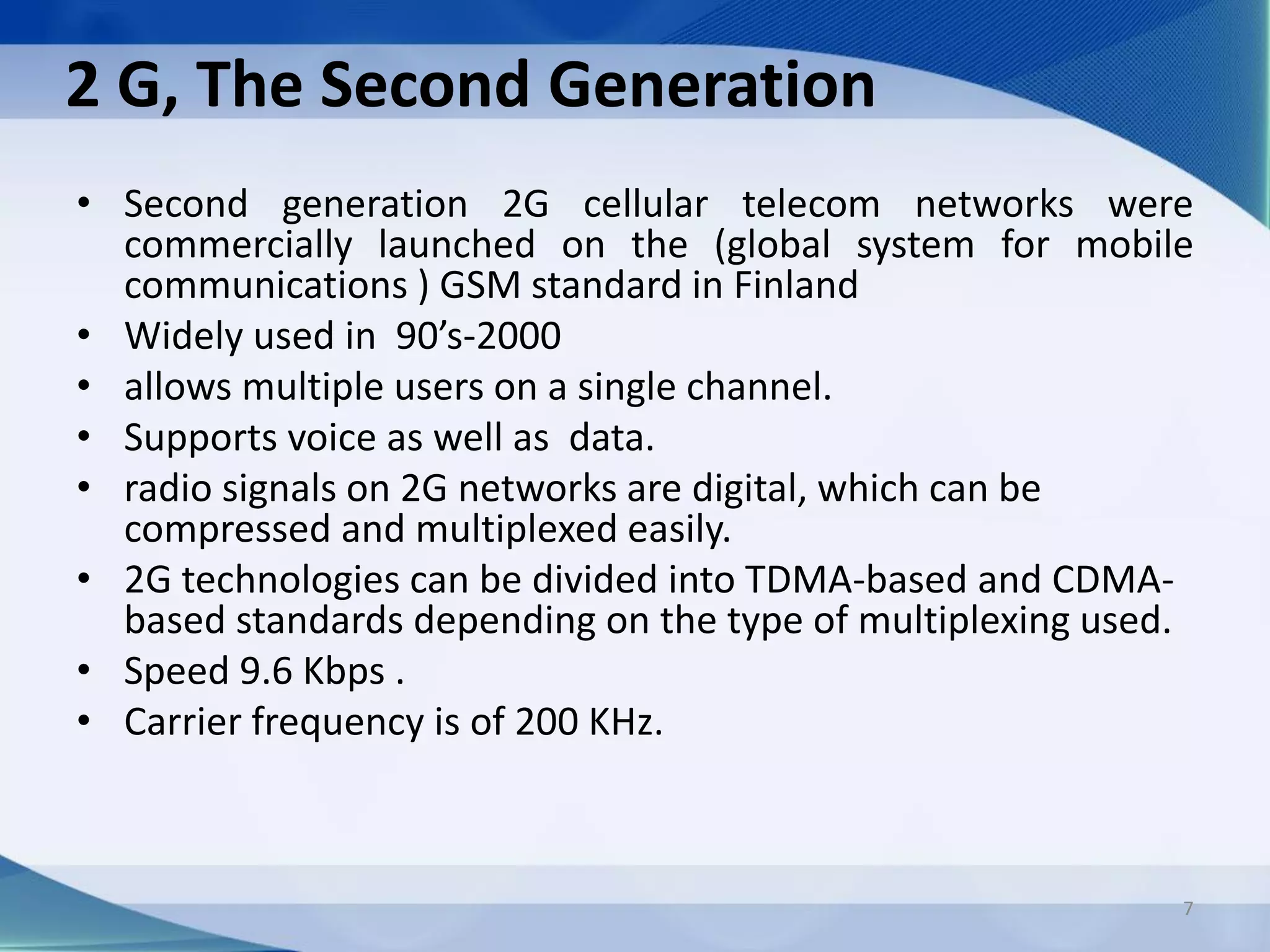 2 G, The Second Generation
• Second generation 2G cellular telecom networks were
commercially launched on the (global system for mobile
communications ) GSM standard in Finland
• Widely used in 90’s-2000
• allows multiple users on a single channel.
• Supports voice as well as data.
• radio signals on 2G networks are digital, which can be
compressed and multiplexed easily.
• 2G technologies can be divided into TDMA-based and CDMA-
based standards depending on the type of multiplexing used.
• Speed 9.6 Kbps .
• Carrier frequency is of 200 KHz.
7
 