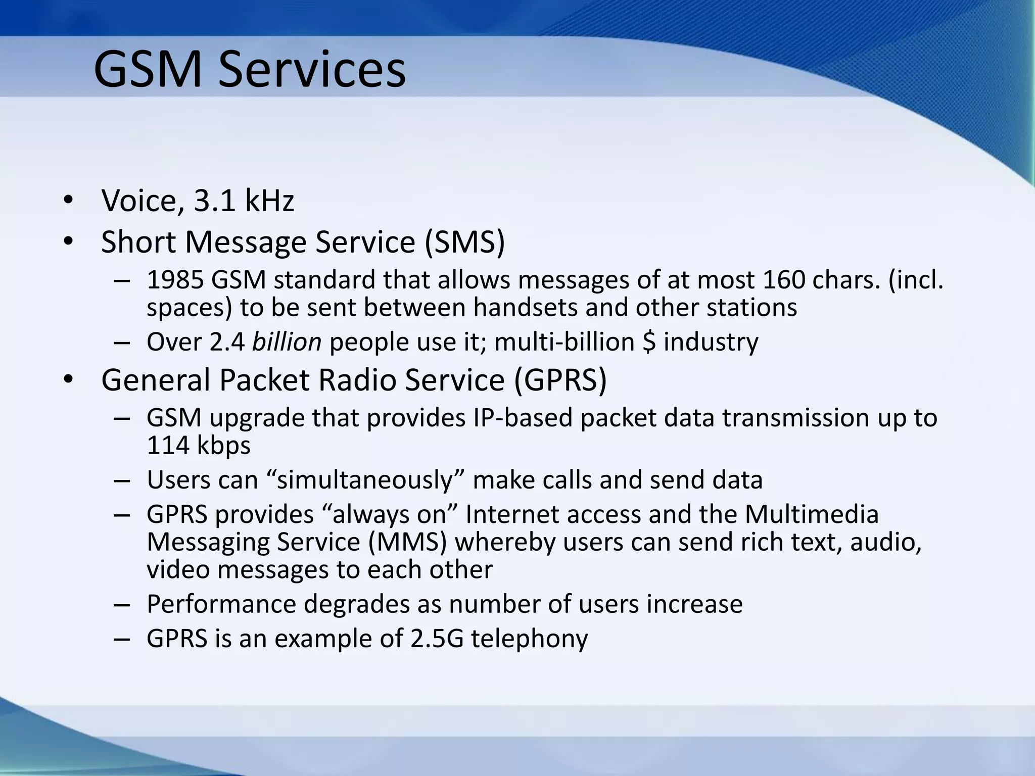 GSM Services
• Voice, 3.1 kHz
• Short Message Service (SMS)
– 1985 GSM standard that allows messages of at most 160 chars. (incl.
spaces) to be sent between handsets and other stations
– Over 2.4 billion people use it; multi-billion $ industry
• General Packet Radio Service (GPRS)
– GSM upgrade that provides IP-based packet data transmission up to
114 kbps
– Users can “simultaneously” make calls and send data
– GPRS provides “always on” Internet access and the Multimedia
Messaging Service (MMS) whereby users can send rich text, audio,
video messages to each other
– Performance degrades as number of users increase
– GPRS is an example of 2.5G telephony
 