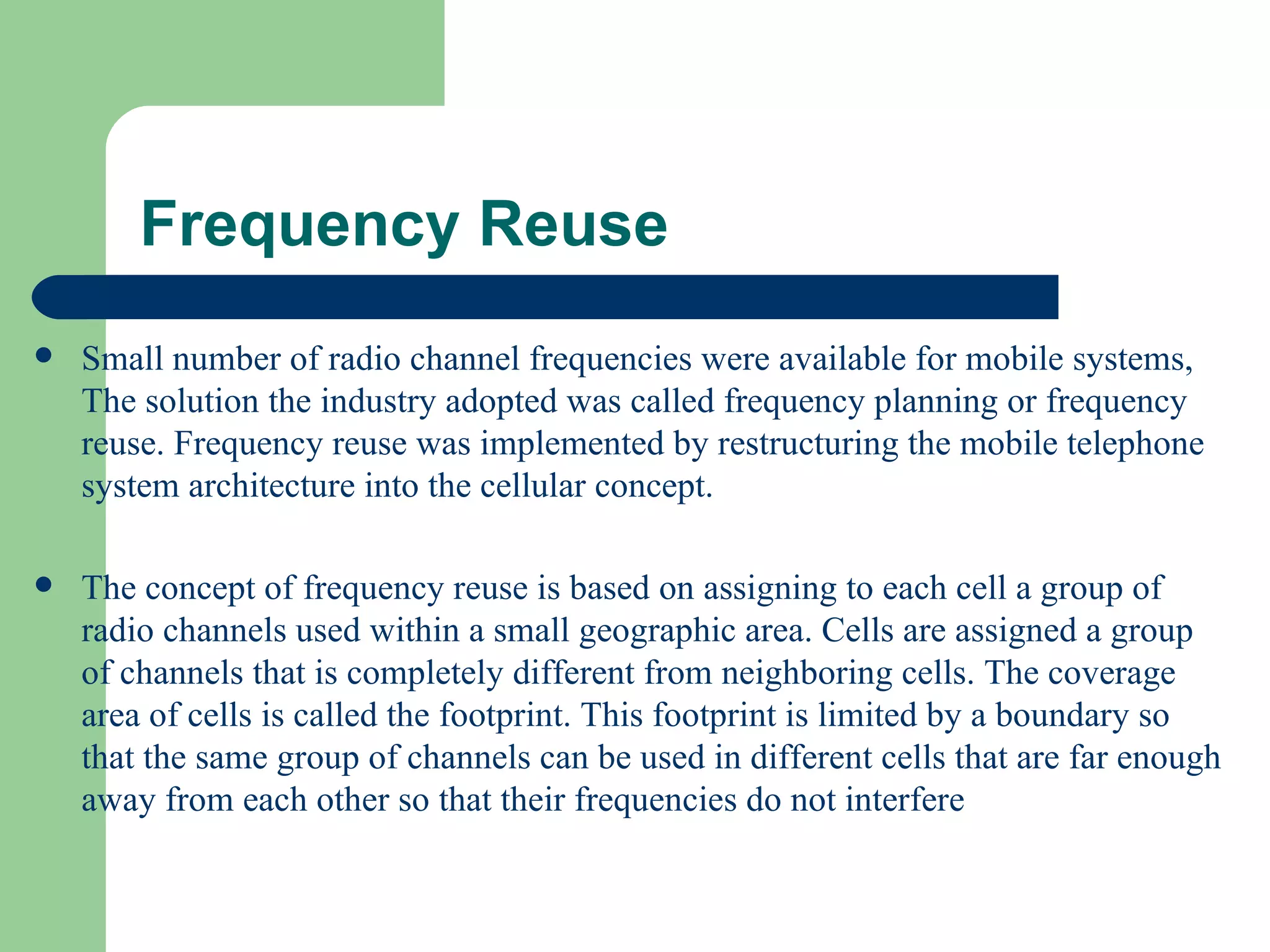Frequency Reuse
   Small number of radio channel frequencies were available for mobile systems,
    The solution the industry adopted was called frequency planning or frequency
    reuse. Frequency reuse was implemented by restructuring the mobile telephone
    system architecture into the cellular concept.

   The concept of frequency reuse is based on assigning to each cell a group of
    radio channels used within a small geographic area. Cells are assigned a group
    of channels that is completely different from neighboring cells. The coverage
    area of cells is called the footprint. This footprint is limited by a boundary so
    that the same group of channels can be used in different cells that are far enough
    away from each other so that their frequencies do not interfere
 