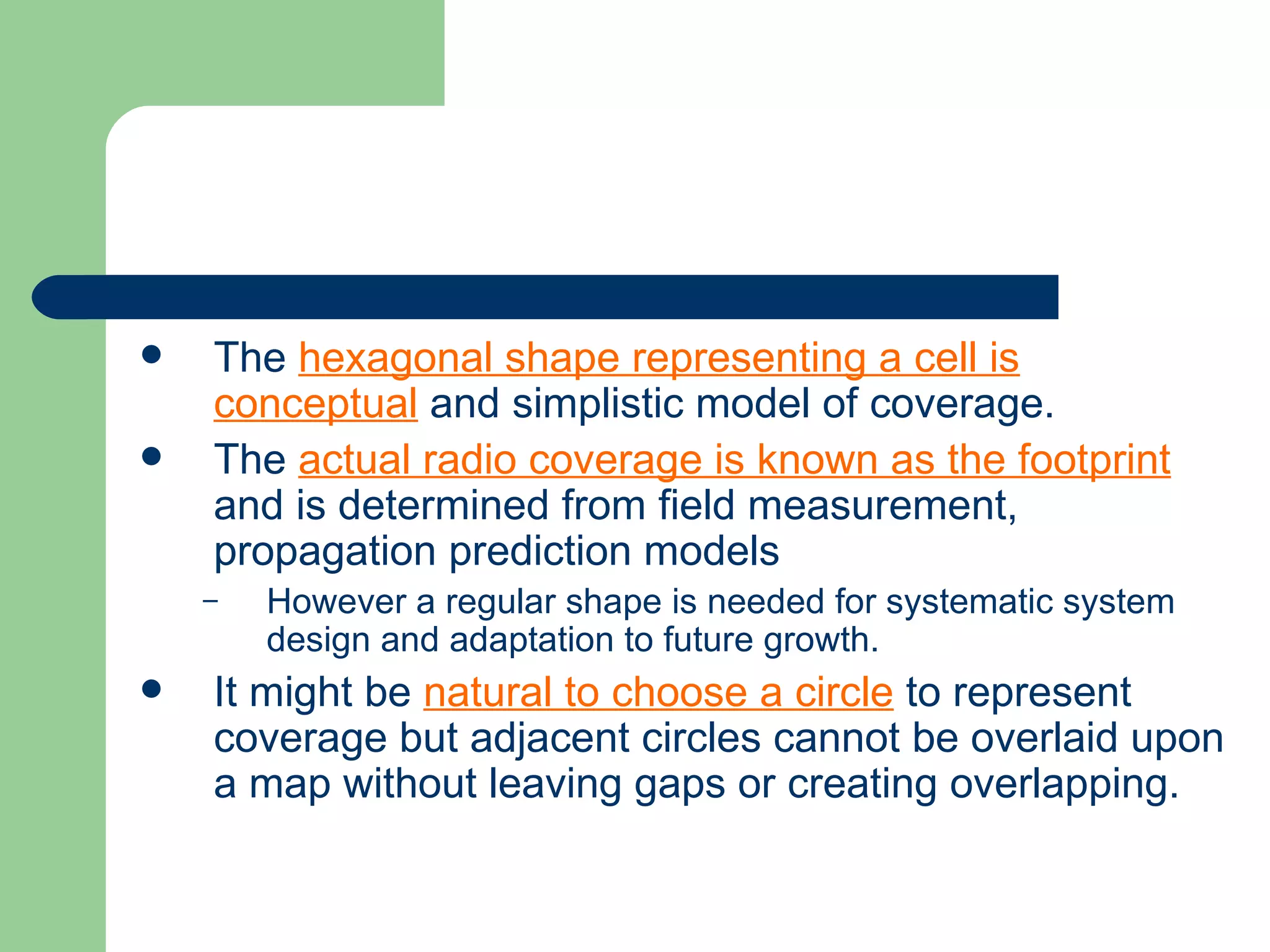    The hexagonal shape representing a cell is
    conceptual and simplistic model of coverage.
   The actual radio coverage is known as the footprint
    and is determined from field measurement,
    propagation prediction models
    –   However a regular shape is needed for systematic system
        design and adaptation to future growth.
   It might be natural to choose a circle to represent
    coverage but adjacent circles cannot be overlaid upon
    a map without leaving gaps or creating overlapping.
 
