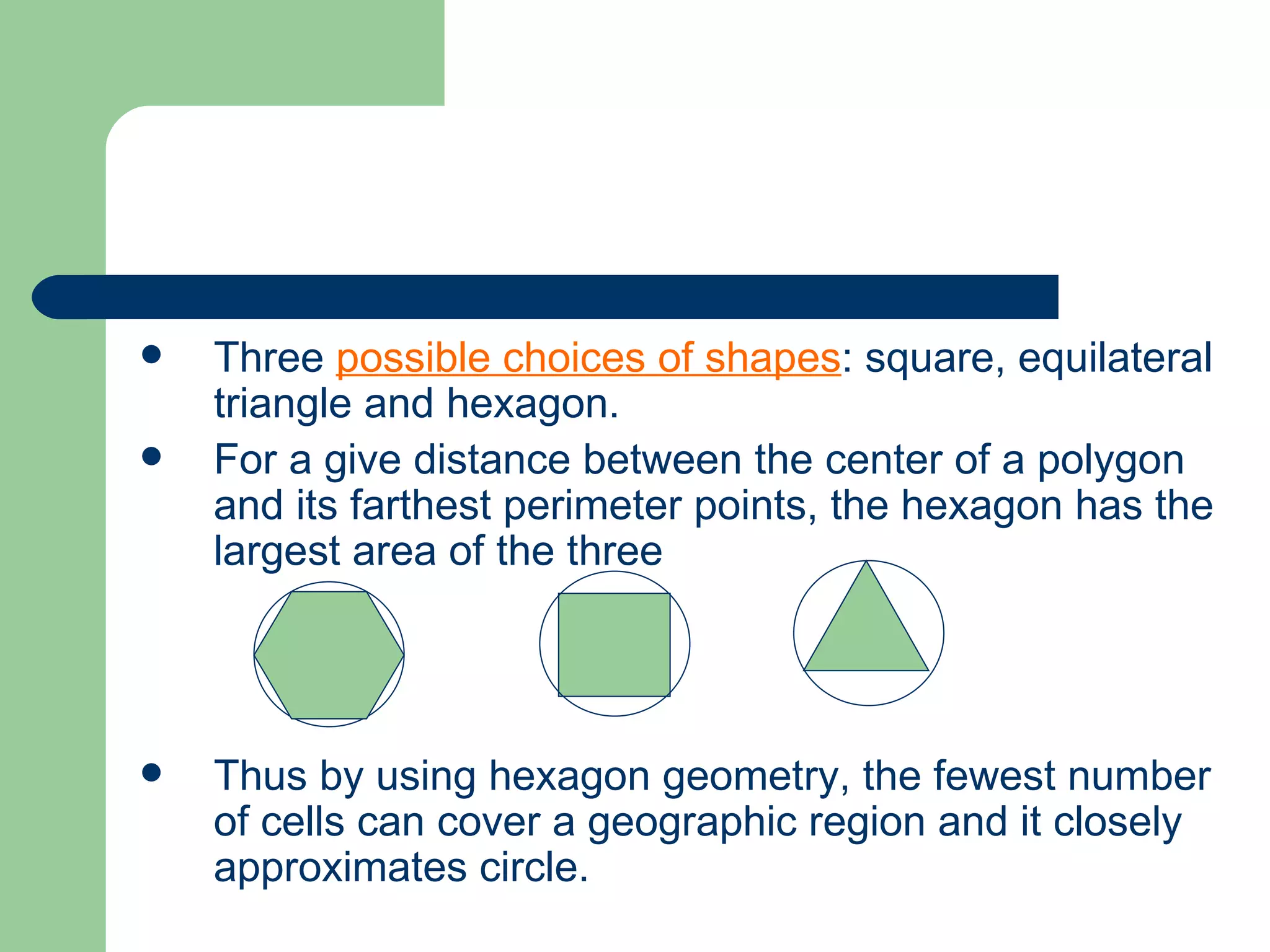    Three possible choices of shapes: square, equilateral
    triangle and hexagon.
   For a give distance between the center of a polygon
    and its farthest perimeter points, the hexagon has the
    largest area of the three




   Thus by using hexagon geometry, the fewest number
    of cells can cover a geographic region and it closely
    approximates circle.
 