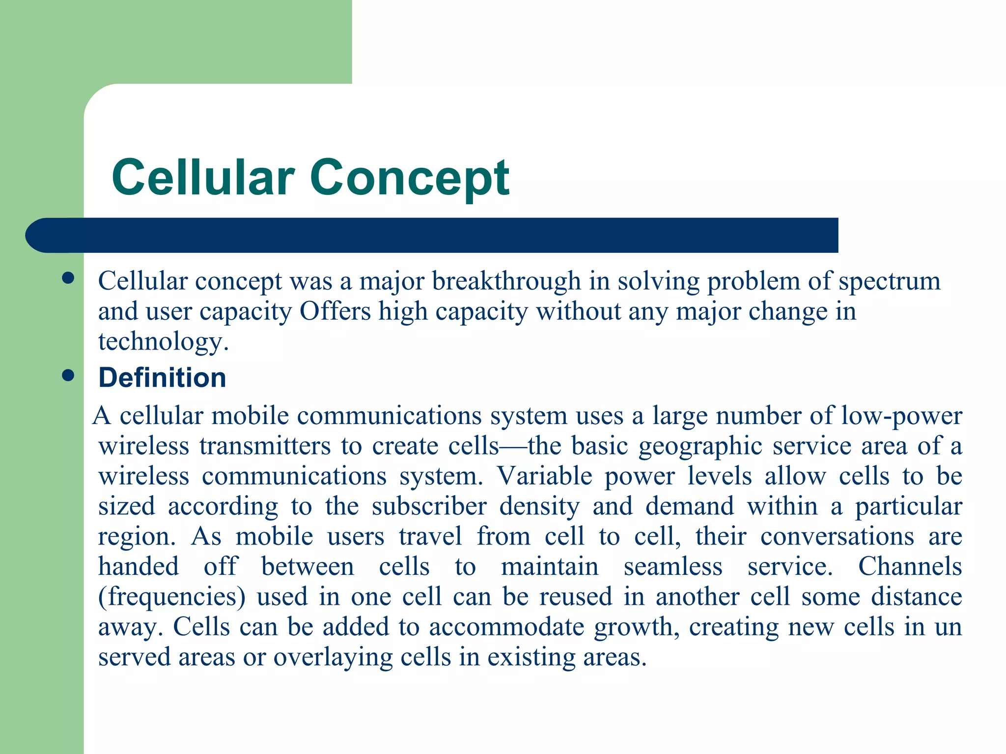 Cellular Concept
   Cellular concept was a major breakthrough in solving problem of spectrum
    and user capacity Offers high capacity without any major change in
    technology.
   Definition
    A cellular mobile communications system uses a large number of low-power
    wireless transmitters to create cells—the basic geographic service area of a
    wireless communications system. Variable power levels allow cells to be
    sized according to the subscriber density and demand within a particular
    region. As mobile users travel from cell to cell, their conversations are
    handed off between cells to maintain seamless service. Channels
    (frequencies) used in one cell can be reused in another cell some distance
    away. Cells can be added to accommodate growth, creating new cells in un
    served areas or overlaying cells in existing areas.
 