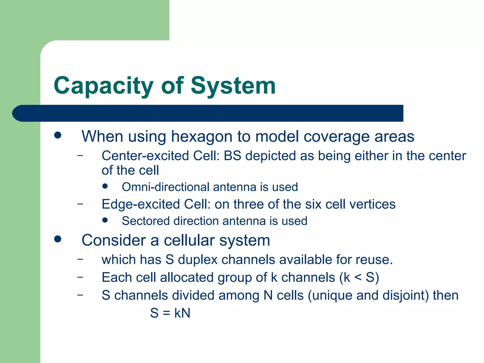 Capacity of System
   When using hexagon to model coverage areas
    –   Center-excited Cell: BS depicted as being either in the center
        of the cell
           Omni-directional antenna is used
    –   Edge-excited Cell: on three of the six cell vertices
           Sectored direction antenna is used
   Consider a cellular system
    –   which has S duplex channels available for reuse.
    –   Each cell allocated group of k channels (k < S)
    –   S channels divided among N cells (unique and disjoint) then
               S = kN
 