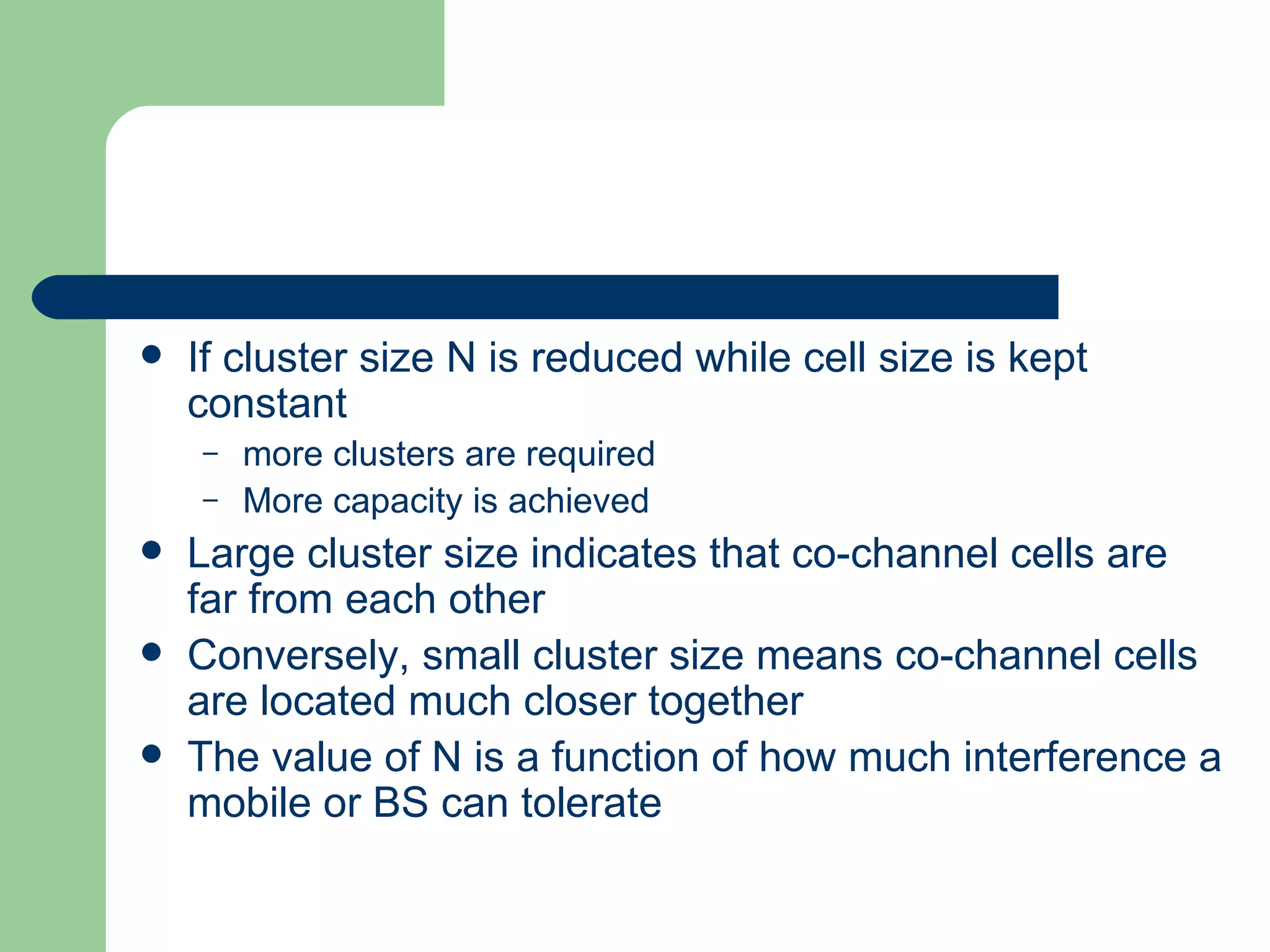    If cluster size N is reduced while cell size is kept
    constant
    –   more clusters are required
    –   More capacity is achieved
   Large cluster size indicates that co-channel cells are
    far from each other
   Conversely, small cluster size means co-channel cells
    are located much closer together
   The value of N is a function of how much interference a
    mobile or BS can tolerate
 