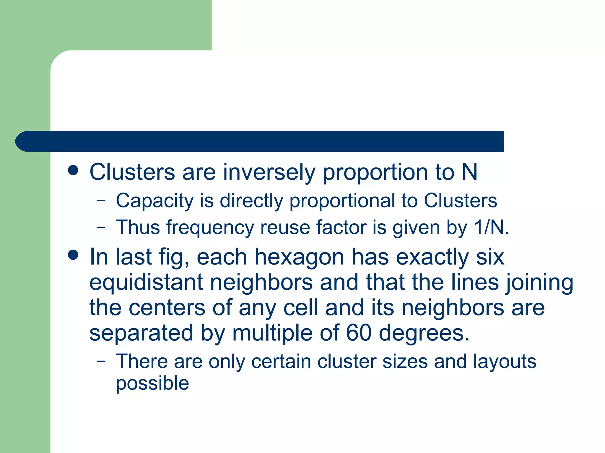    Clusters are inversely proportion to N
    –   Capacity is directly proportional to Clusters
    –   Thus frequency reuse factor is given by 1/N.
   In last fig, each hexagon has exactly six
    equidistant neighbors and that the lines joining
    the centers of any cell and its neighbors are
    separated by multiple of 60 degrees.
    –   There are only certain cluster sizes and layouts
        possible
 