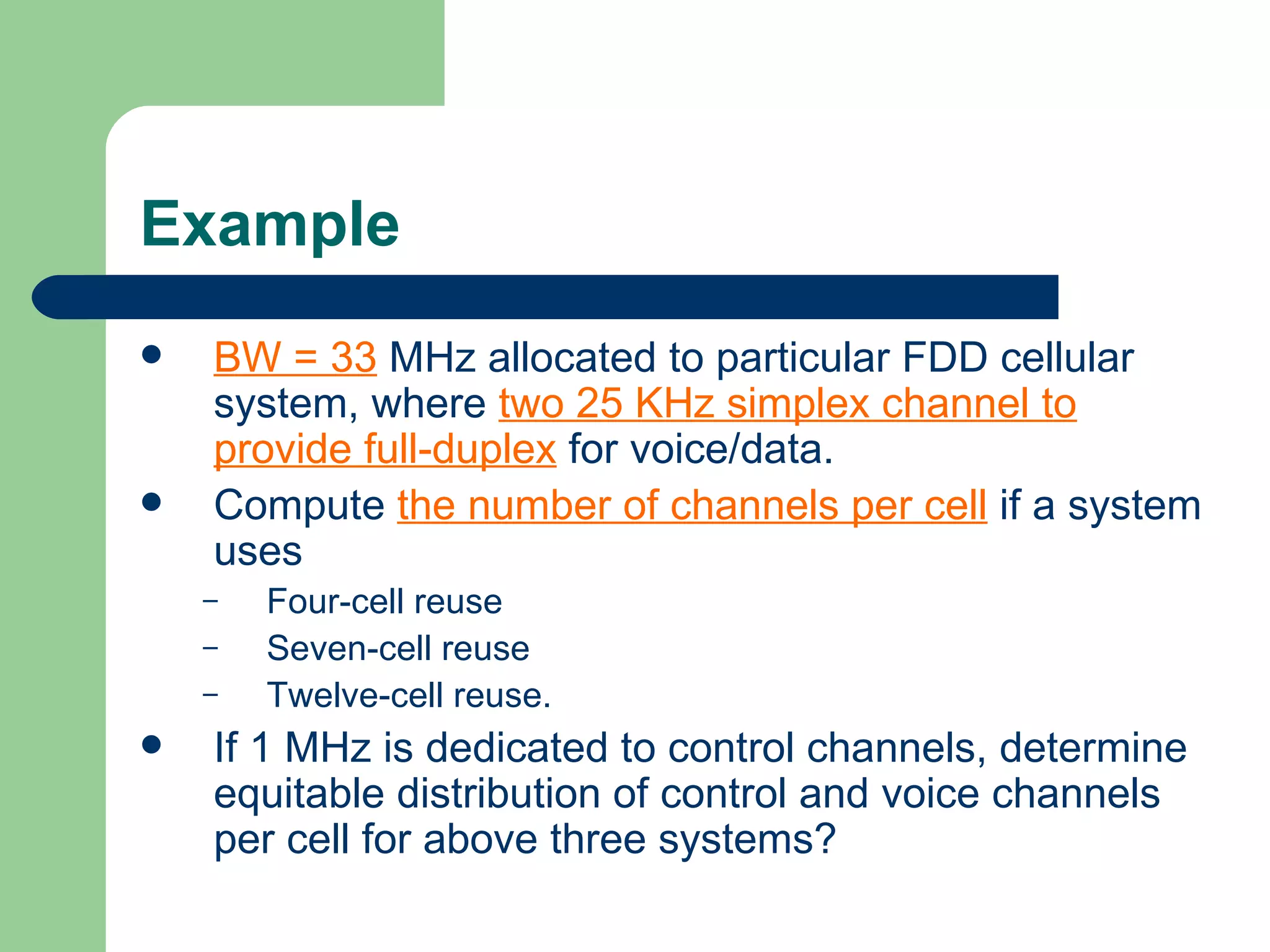 Example
   BW = 33 MHz allocated to particular FDD cellular
    system, where two 25 KHz simplex channel to
    provide full-duplex for voice/data.
   Compute the number of channels per cell if a system
    uses
    –   Four-cell reuse
    –   Seven-cell reuse
    –   Twelve-cell reuse.
   If 1 MHz is dedicated to control channels, determine
    equitable distribution of control and voice channels
    per cell for above three systems?
 